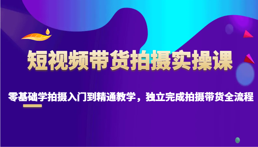 短视频带货拍摄实操课，零基础学拍摄入门到精通教学，独立完成拍摄带货全流程-一起网创
