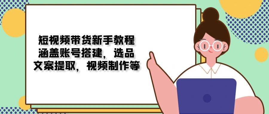 短视频带货新手教程：涵盖账号搭建，选品，文案提取，视频制作等-一起网创