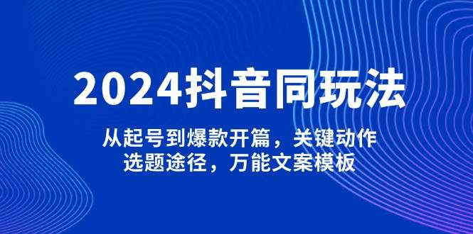 2024抖音同玩法，从起号到爆款开篇，关键动作，选题途径，万能文案模板-一起网创