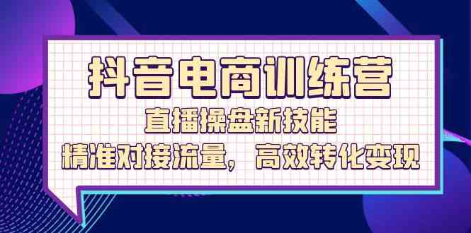 抖音电商训练营：直播操盘新技能，精准对接流量，高效转化变现-一起网创