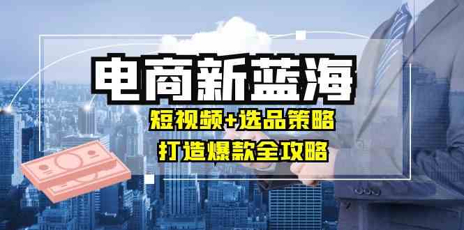 商家必看电商新蓝海：短视频+选品策略，打造爆款全攻略，月入10w+-一起网创