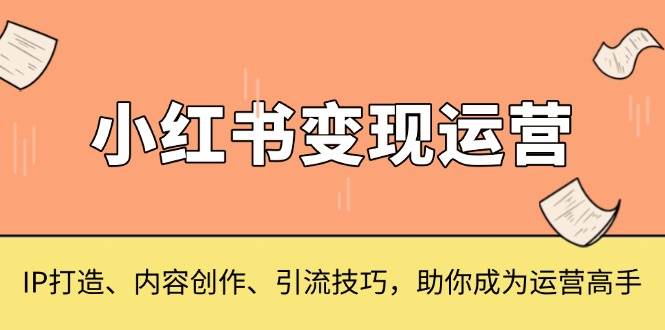 （13609期）小红书变现运营，IP打造、内容创作、引流技巧，助你成为运营高手-一起网创