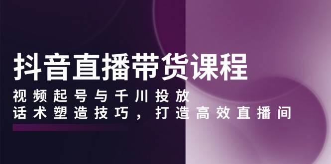（13848期）抖音直播带货课程，视频起号与千川投放，话术塑造技巧，打造高效直播间-一起网创