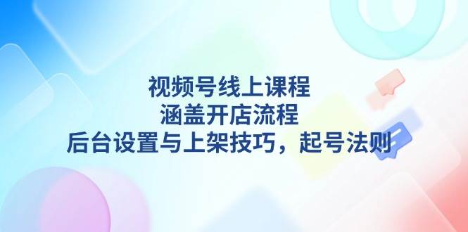 （13881期）视频号线上课程详解，涵盖开店流程，后台设置与上架技巧，起号法则-一起网创