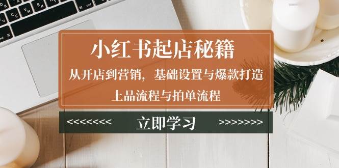 （13912期）小红书起店秘籍：从开店到营销，基础设置与爆款打造、上品流程与拍单流程-一起网创