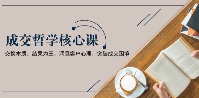 （13932期）成交哲学课，交换本质、结果为王，洞悉客户心理，突破成交困境-一起网创