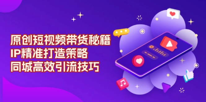 （13939期）原创 短视频带货秘籍，IP精准打造策略，同城高效引流技巧-一起网创