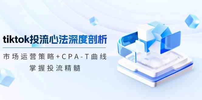 tiktok投流心法深度剖析：市场运营策略+CPA-T曲线，掌握投流精髓-一起网创