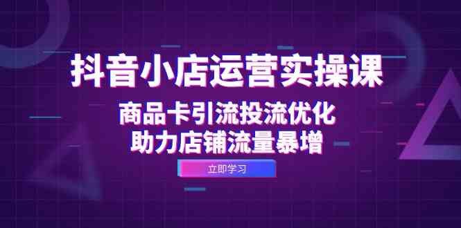 抖音小店运营实操课：商品卡引流投流优化，助力店铺流量暴增-一起网创
