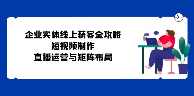 企业实体线上获客全攻略：短视频制作、直播运营与矩阵布局-一起网创