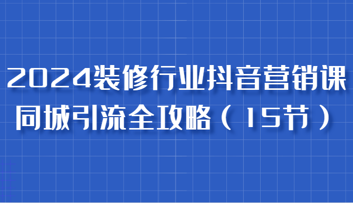2024装修行业抖音营销课，同城引流全攻略，跟实战家学获客，成为数据驱动的营销专家-一起网创