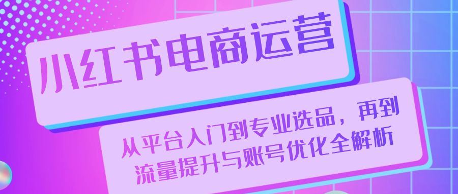 小红书电商运营：从平台入门到专业选品，再到流量提升与账号优化全解析-一起网创