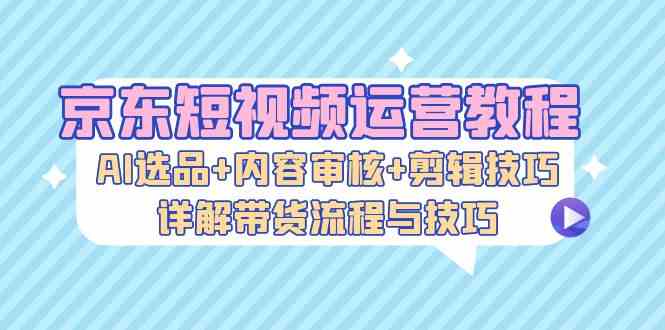 京东短视频运营教程：AI选品+内容审核+剪辑技巧，详解带货流程与技巧-一起网创