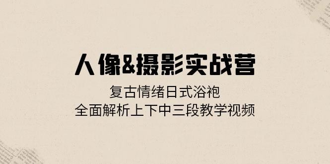 人像摄影实战营：复古情绪日式浴袍，全面解析上下中三段教学视频-一起网创