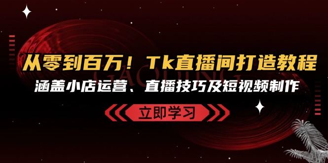 从零到百万！Tk直播间打造教程，涵盖小店运营、直播技巧及短视频制作-一起网创