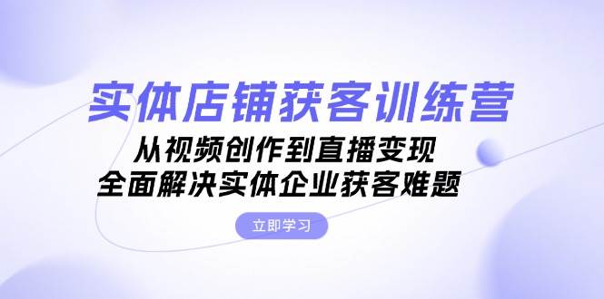 实体店铺获客特训营：从视频创作到直播变现，全面解决实体企业获客难题-一起网创