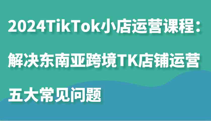 2024TikTok小店运营课程：解决东南亚跨境TK店铺运营五大常见问题-一起网创