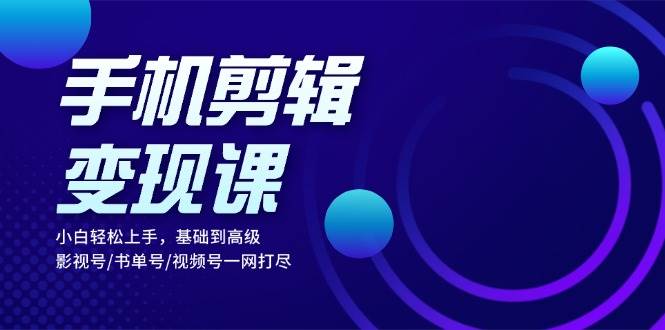 手机剪辑变现课：小白轻松上手，基础到高级 影视号/书单号/视频号一网打尽-一起网创