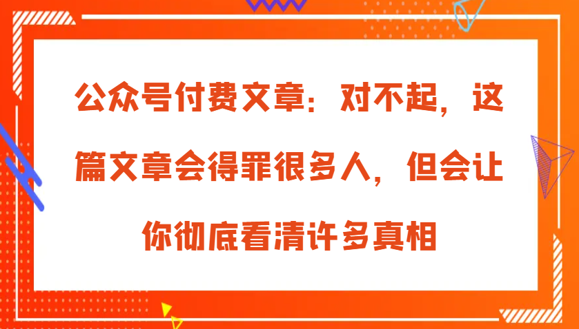 公众号付费文章：对不起，这篇文章会得罪很多人，但会让你彻底看清许多真相-一起网创