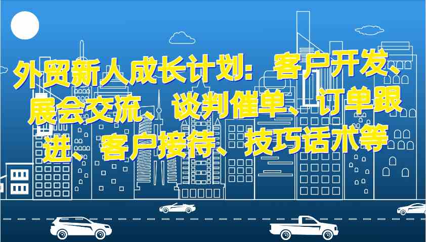 外贸新人成长计划：客户开发、展会交流、谈判催单、订单跟进、客户接待、技巧话术等-一起网创