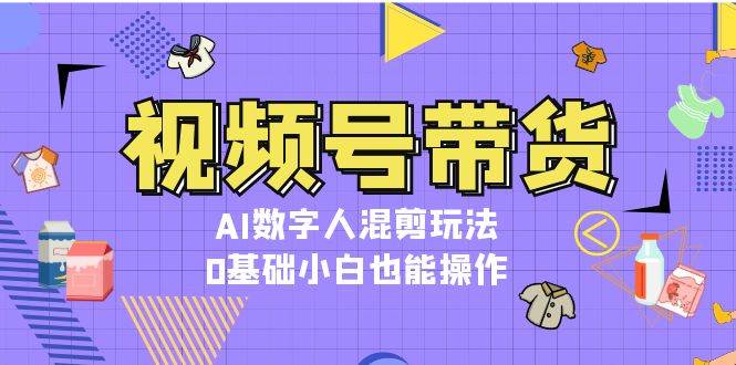 视频号带货，AI数字人混剪玩法，0基础小白也能操作-一起网创