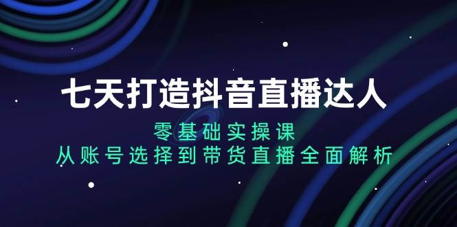 七天打造抖音直播达人：零基础实操课，从账号选择到带货直播全面解析-一起网创