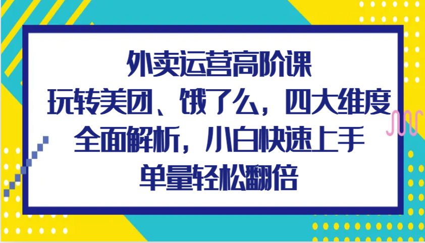 外卖运营高阶课，玩转美团、饿了么，四大维度全面解析，小白快速上手，单量轻松翻倍-一起网创