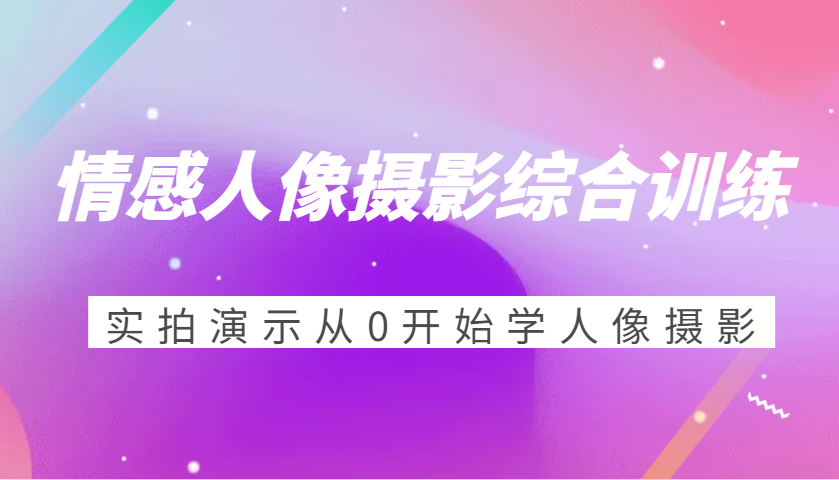 情感人像摄影综合训练，实拍演示从0开始学人像摄影（24节）-一起网创