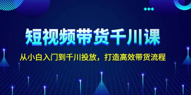 短视频带货千川课，从小白入门到千川投放，打造高效带货流程-一起网创