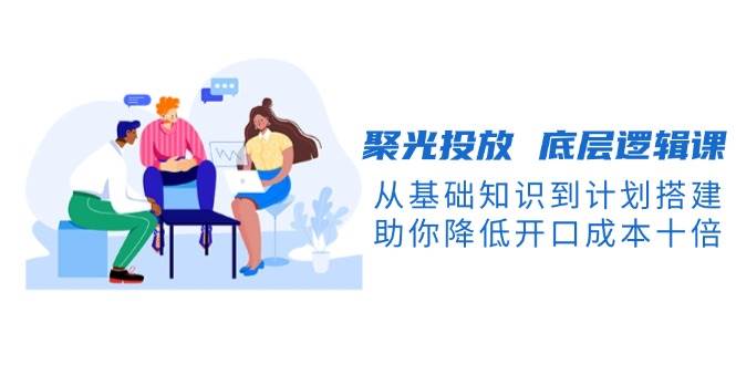 聚光投放底层逻辑课，从基础知识到计划搭建，助你降低开口成本十倍-一起网创