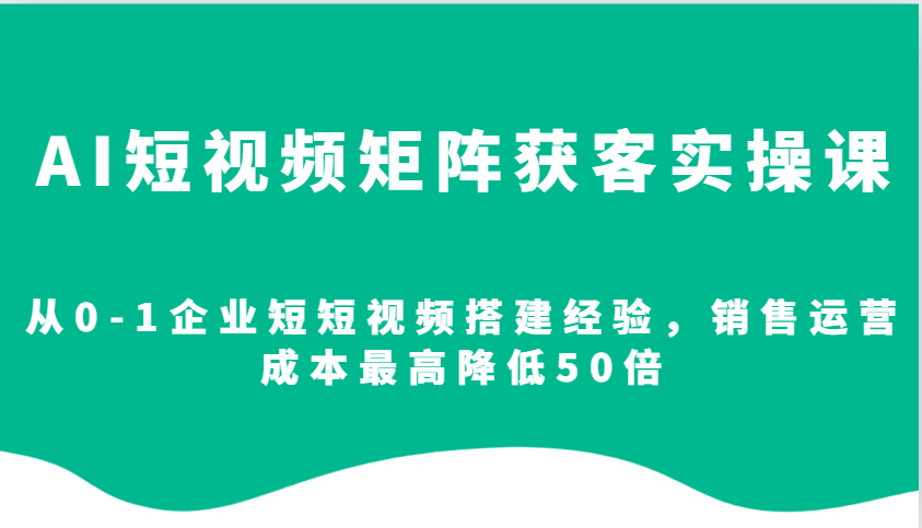 AI短视频矩阵获客实操课，从0-1企业短短视频搭建经验，销售运营成本最高降低50倍-一起网创