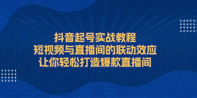 抖音起号实战教程，短视频与直播间的联动效应，让你轻松打造爆款直播间-一起网创