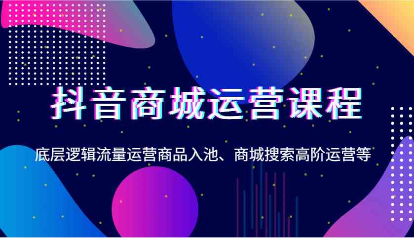 抖音商城运营课程，底层逻辑流量运营商品入池、商城搜索高阶运营等-一起网创