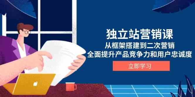 独立站营销课，从框架搭建到二次营销，全面提升产品竞争力和用户忠诚度-一起网创