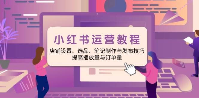 （14060期）小红书运营教程：店铺设置、选品、笔记制作与发布技巧、提高播放量与订…-一起网创