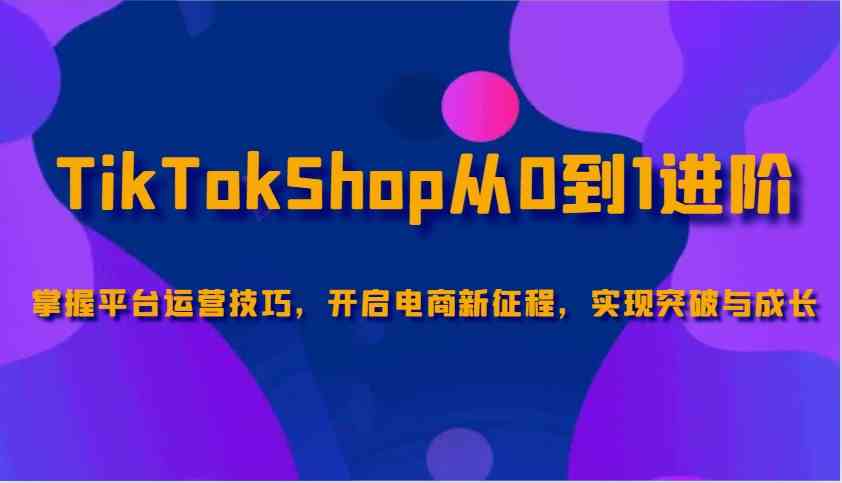 TikTokShop从0到1进阶，掌握平台运营技巧，开启电商新征程，实现突破与成长-一起网创