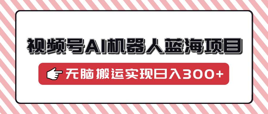 （14107期）视频号AI机器人蓝海项目，操作简单适合0基础小白，无脑搬运实现日入300+-一起网创