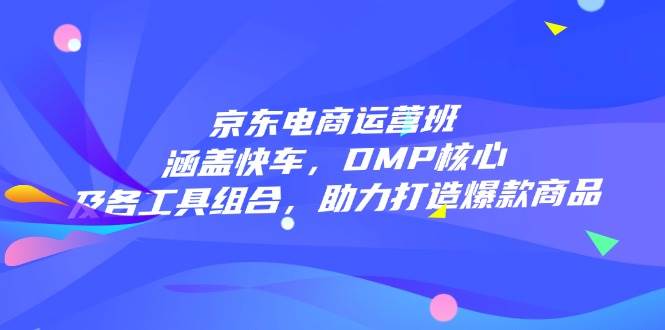 （14131期）京东电商运营班：涵盖快车，DMP核心及各工具组合，助力打造爆款商品-一起网创