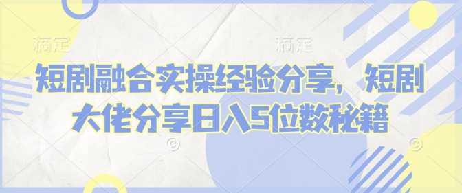 短剧融合实操经验分享，短剧大佬分享日入5位数秘籍-一起网创