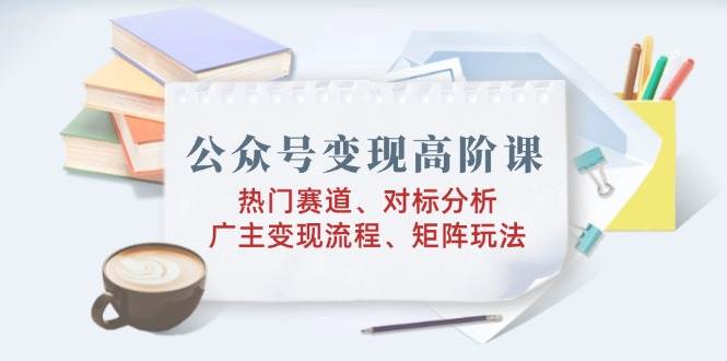公众号变现高阶课：热门赛道、对标分析、广告主变现流程、矩阵玩法-一起网创