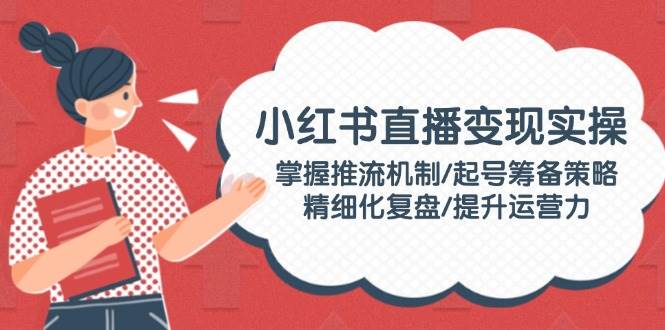 （14189期）小红书直播变现实操：掌握推流机制/起号筹备策略/精细化复盘/提升运营力-一起网创