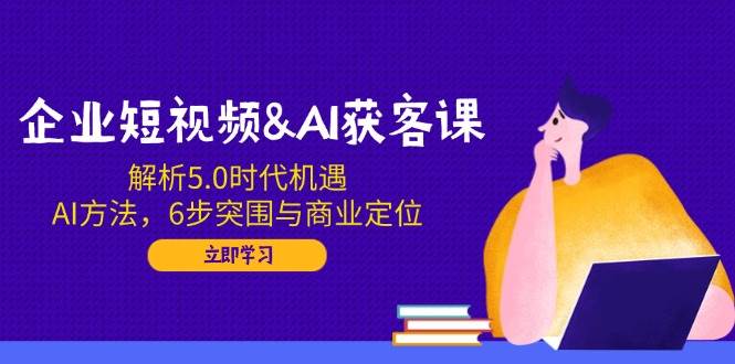 企业短视频&AI获客课：解析5.0时代机遇，AI方法，6步突围与商业定位-一起网创