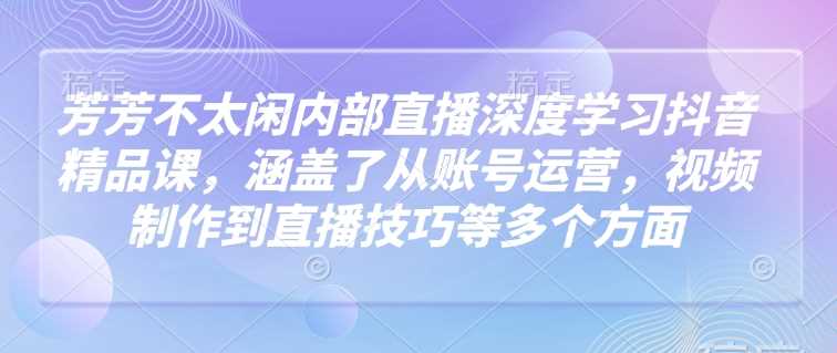 芳芳不太闲内部直播深度学习抖音精品课，涵盖了从账号运营，视频制作到直播技巧等多个方面-一起网创