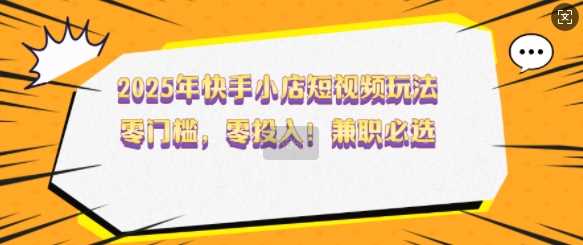 2025年快手小店短视频玩法，零门槛，零投入，兼职必选【揭秘】-一起网创