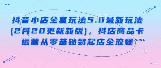 抖音小店全套玩法5.0最新玩法(2月20更新新版)，抖店商品卡运营从零基础到起店全流程-一起网创