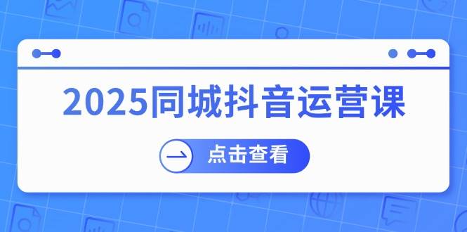 2025同城抖音运营课：涵盖实体店盈利，团购好处，助商家获取流量-一起网创