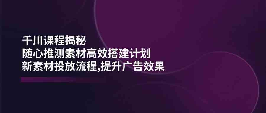 千川课程揭秘：随心推测素材高效搭建计划,新素材投放流程,提升广告效果-一起网创