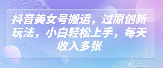 抖音美女号搬运，过原创新玩法，小白轻松上手，每天收入多张-一起网创
