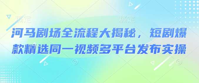 河马剧场全流程大揭秘，短剧爆款精选同一视频多平台发布实操-一起网创