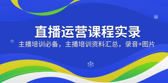 （14388期）直播运营课程实录：主播培训必备，主播培训资料汇总，录音+图片-一起网创